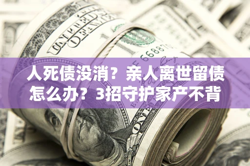 北京人死债没消？亲人离世留债怎么办？3招守护家产不背锅