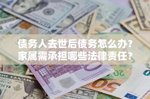 北京债务人去世后债务怎么办？家属需承担哪些法律责任？