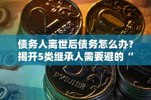 北京债务人离世后债务怎么办？揭开5类继承人需要避的“坑”