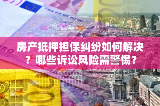 北京房产抵押担保纠纷如何解决？哪些诉讼风险需警惕？