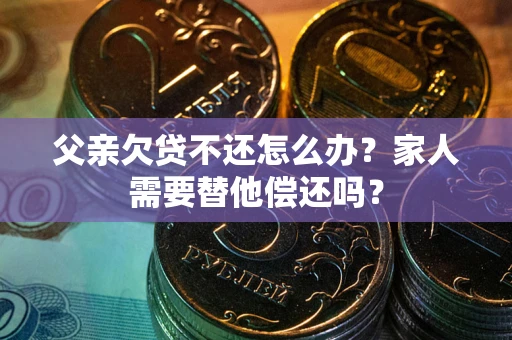 北京父亲欠贷不还怎么办？家人需要替他偿还吗？